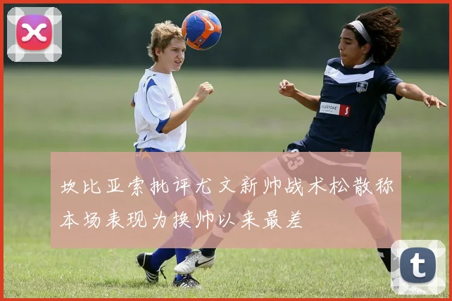 坎比亚索批评尤文新帅战术松散称本场表现为换帅以来最差