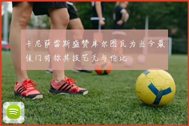 卡尼萨雷斯盛赞库尔图瓦为当今最佳门将称其技艺无与伦比