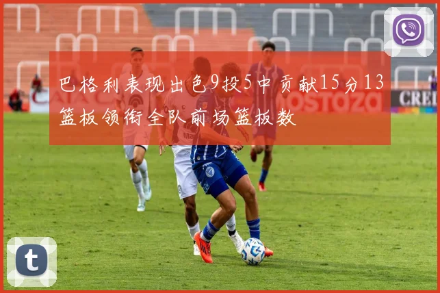 巴格利表现出色9投5中贡献15分13篮板领衔全队前场篮板数
