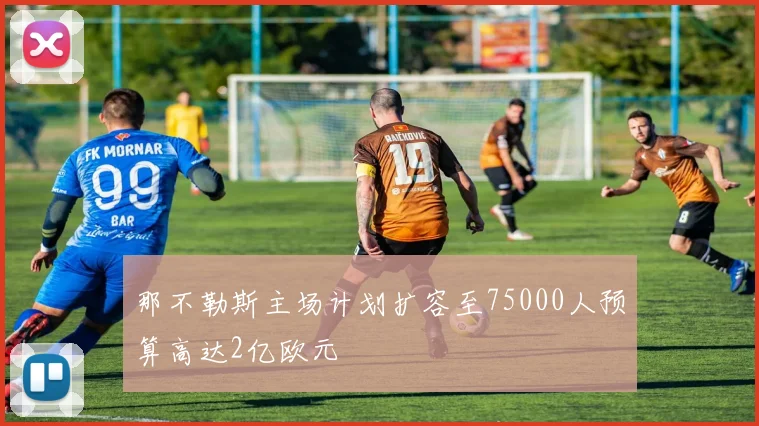 那不勒斯主场计划扩容至75000人预算高达2亿欧元