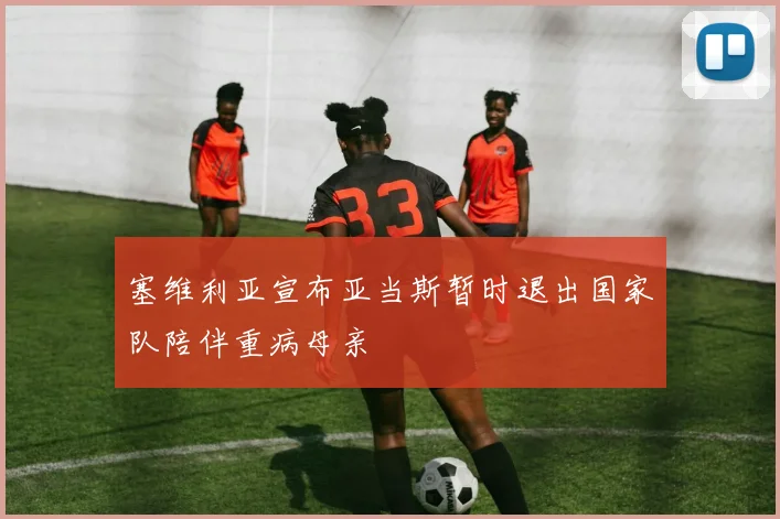 塞维利亚宣布亚当斯暂时退出国家队陪伴重病母亲