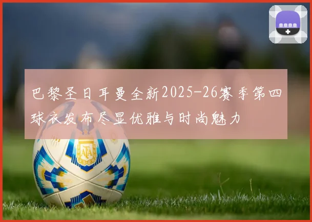 巴黎圣日耳曼全新2025-26赛季第四球衣发布尽显优雅与时尚魅力