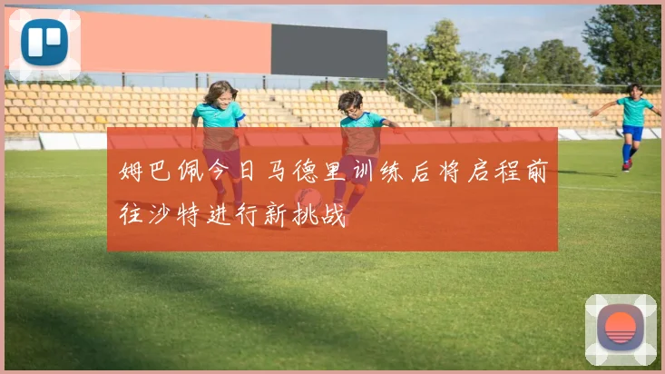 姆巴佩今日马德里训练后将启程前往沙特进行新挑战