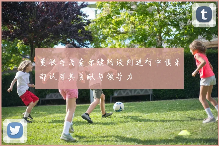 曼联与马奎尔续约谈判进行中俱乐部认可其贡献与领导力