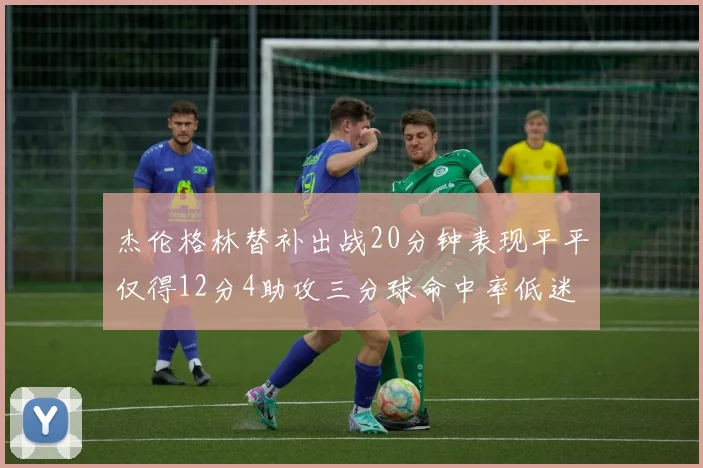 杰伦格林替补出战20分钟表现平平仅得12分4助攻三分球命中率低迷