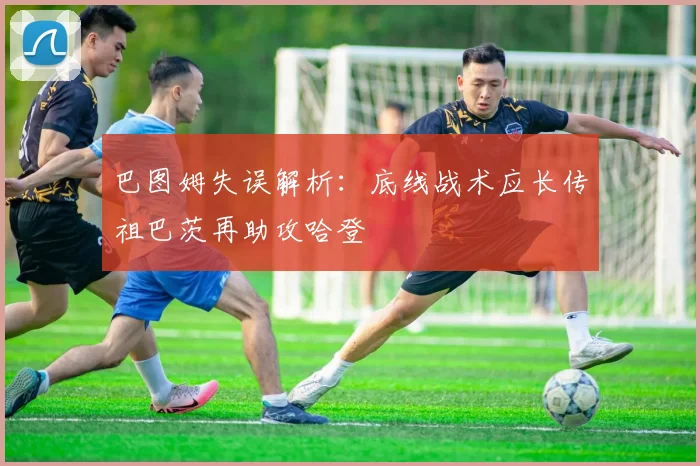 巴图姆失误解析：底线战术应长传祖巴茨再助攻哈登
