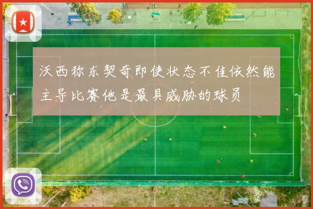 沃西称东契奇即使状态不佳依然能主导比赛他是最具威胁的球员