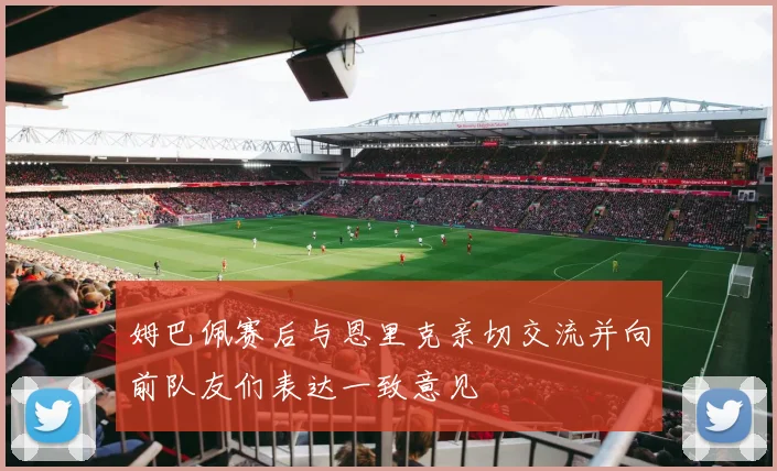 姆巴佩赛后与恩里克亲切交流并向前队友们表达一致意见