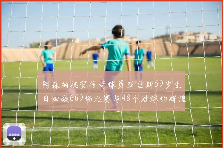 阿森纳祝贺传奇球员亚当斯59岁生日回顾669场比赛与48个进球的辉煌历程